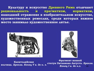 Культуру и искусство  Древнего Рима  отличают  рациональность и прагматизм, норматизм , нашедший отражение в изобразительном искусстве, художественных ремеслах, среди которых важное место занимало художественное литье. Капитолийская  волчица.  Бронза. Конец  V  в. до н. э.   Фрагмент конной  статуи Октавиана Августа.  Бронза.   Конец  I  в. до н.э.   