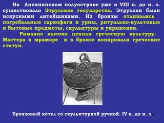 На  Апеннинском полуострове уже в  VIII  в. до н. э. существовало  Этрусское государство . Этрусски были искусными литейщиками. Из бронзы  отливались  погребальные саркофаги и урны, ритуально-культовые и бытовые предметы, скульптуры и украшения .  Римляне высоко ценили греческую культуру.  Мастера в мраморе  и в бронзе копировали греческие статуи. Бронзовый котел со скульптурной ручкой.  IV  в. до н. э. 
