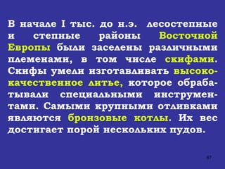 В начале  I  тыс. до н.э.  лесостепные и степные районы  Восточной Европы  были заселены различными племенами, в том числе  скифами . Скифы умели изготавливать  высоко-качественное литье,  которое обраба-тывали специальными инструмен-тами. Самыми крупными отливками являются  бронзовые котлы . Их вес достигает порой нескольких пудов. 