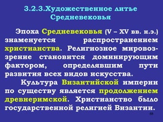 3.2.3.Художественное литье Средневековья Эпоха  Средневековья   ( V  –  XV  вв. н.э.)  знаменуется распространением  христианства . Религиозное мировоз - зрение становится доминирующим фактором, определявшим пути развития всех видов искусства. Культура  Византийской  империи по существу является  продолжением древнеримской . Христианство было государственной религией Византии.  