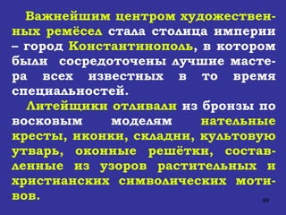 Важнейшим центром художествен-ных ремёсел  стала столица империи – город  Константинополь , в котором были  сосредоточены лучшие масте-ра всех известных в то время специальностей.  Литейщики отливали  из бронзы по восковым моделям  нательные кресты, иконки, складни, культовую утварь,   оконные решётки, состав-ленные из узоров растительных и христианских символических моти-вов.   