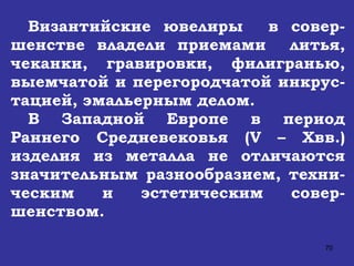 Византийские ювелиры  в совер-шенстве владели приемами  литья, чеканки, гравировки, филигранью, выемчатой и перегородчатой инкрус-тацией, эмальерным делом. В Западной Европе в период Раннего Средневековья ( V  –  X вв.) изделия из металла не отличаются значительным разнообразием, техни-ческим и эстетическим совер-шенством.   
