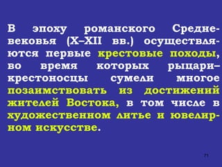 В эпоху романского Средне-вековья ( X – XII  вв.) осуществля-ются первые  крестовые походы , во время которых рыцари–крестоносцы сумели многое  позаимствовать из достижений жителей Востока,  в том числе в  художественном литье и ювелир-ном искусстве . 