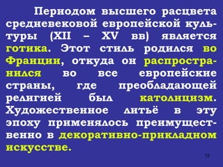 Периодом высшего расцвета средневековой европейской куль-туры ( XII – XV  вв) является  готика . Этот стиль родился  во Франции , откуда он  распростра-нился  во все европейские страны, где преобладающей религией был  католицизм . Художественное литьё в эту эпоху применялось преимущест-венно в  декоративно-прикладном искусстве. 