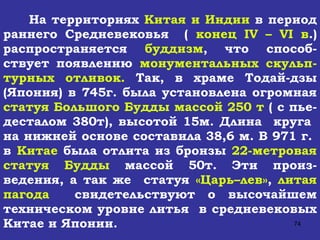 На территориях  Китая и Индии  в период раннего Средневековья  (  конец  IV  –  VI  в .) распространяется  буддизм , что способ-ствует появлению  монументальных скульп-турных отливок.  Так, в храме Тодай-дзы (Япония) в 745г. была установлена огромная  статуя Большого Будды   массой 250 т  ( с пье-десталом 380т), высотой 15м. Длина  круга  на нижней основе составила 38,6 м. В 971 г.  в  Китае  была отлита из бронзы  22-метровая статуя Будды  массой 50т. Эти произ-ведения, а так же  статуя  «Царь–лев» ,  литая пагода   свидетельствуют о высочайшем техническом уровне литья  в средневековых Китае и Японии.  