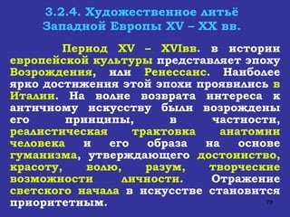 3.2.4. Художественное литьё Западной Европы  XV  –  XX  вв. Период  XV  –  XVI вв . в истории  европейской культуры  представляет эпоху  Возрождения , или  Ренессанс . Наиболее ярко достижения этой эпохи проявились  в Италии . На волне возврата интереса к античному искусству были возрождены его принципы, в частности,  реалистическая трактовка анатомии человека  и его образа на основе  гуманизма , утверждающего  достоинство, красоту, волю, разум, творческие возможности личности . Отражение  светского начала  в искусстве становится приоритетным. 