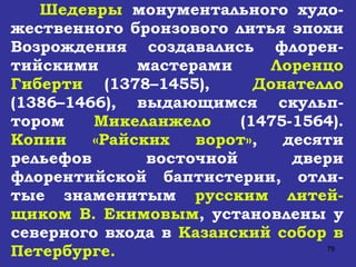 Шедевры  монументального худо-жественного бронзового литья эпохи Возрождения создавались флорен-тийскими мастерами  Лоренцо Гиберти  (1378–1455),  Донателло  (1386–1466), выдающимся скульп-тором  Микеланжело  (1475-1564).  Копии «Райских ворот» , десяти рельефов восточной двери флорентийской баптистерии, отли-тые знаменитым  русским литей-щиком В. Екимовым , установлены у северного входа в  Казанский собор в Петербурге.   