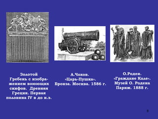 Золотой Гребень с изобра-жением воюющих скифов.  Древняя Греция. Первая половина  IV  в до н.э. А.Чохов.   «Царь-Пушка». Бронза. Москва. 1586 г. О.Роден. «Граждане Кале». Музей О. Родена Париж. 1888 г. 