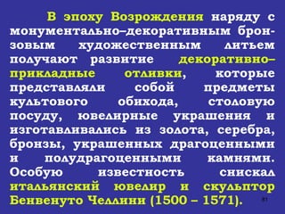 В эпоху Возрождения  наряду с монументально–декоративным брон-зовым художественным литьем получают развитие  декоративно–прикладные отливки , которые представляли собой предметы культового обихода, столовую посуду, ювелирные украшения и изготавливались из золота, серебра, бронзы, украшенных драгоценными и полудрагоценными камнями. Особую известность снискал  итальянский ювелир и скульптор Бенвенуто Челлини (1500 – 1571). 