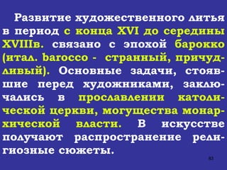 Развитие художественного литья в период  с конца  XVI  до середины  XVIII в.  связано с эпохой  барокко (итал.  barocco  -  странный, причуд-ливый).  Основные задачи, стояв-шие перед художниками, заклю-чались в  прославлении католи-ческой церкви, могущества монар-хической власти.  В искусстве получают распространение рели-гиозные сюжеты.  