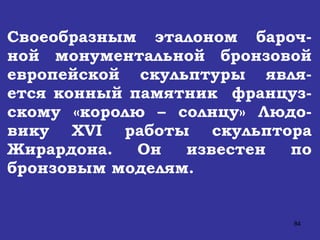 Своеобразным эталоном бароч-ной монументальной бронзовой европейской скульптуры явля-ется конный памятник  француз-скому «королю – солнцу» Людо-вику  XVI  работы скульптора Жирардона. Он известен по бронзовым моделям.   