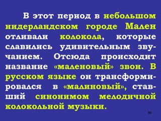 В этот период в  небольшом нидерландском городе  Мален  отливали  колокола , которые славились удивительным зву-чанием. Отсюда происходит название  «маленовый» звон.   В русском языке  он трансформи-ровался  в  «малиновый»,  став-ший  синонимом мелодичной колокольной музыки. 