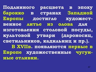 Подлинного расцвета в эпоху  барокко  в странах  Западной Европы  достигло художест-венное  литье из олова  для  изготовления столовой посуды, культовой утвари (дароносиц, светильников, кадильниц и пр.).  В  XVII в . появляются  первые в Европе  художественные  чугун-ные отливки. 