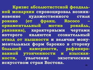 Кризис абсолютистской феодаль-ной монархии  спровоцировал возник-новение художественного стиля  рококо   (от франц.  Rococo  – орнаментальный мотив рокайль, раковина),  характерными чертами которого являются сознательный  отход от пышности  и величия мону-ментальных форм барокко в сторону  большей   камерности ,  рафиниро-ванной утонченности   и изыскан-ности , увлечение экзотическим искусством стран Востока. 