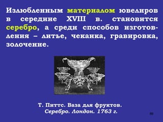 Т. Питтс. Ваза для фруктов.  Серебро. Лондон. 1763 г. Излюбленным  материалом  ювелиров в середине  XVIII  в. становится  серебро , а среди способов изготов-ления – литье, чеканка, гравировка, золочение. 