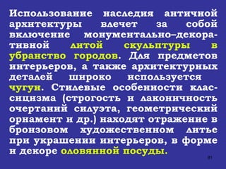 Использование наследия античной архитектуры влечет за собой включение монументально–декора-тивной  литой скульптуры в убранство городов . Для предметов интерьеров, а также архитектурных деталей широко используется  чугун . Стилевые особенности клас-сицизма (строгость и лаконичность очертаний силуэта, геометрический орнамент и др.) находят отражение в бронзовом художественном литье при украшении интерьеров, в форме и декоре  оловянной посуды. 