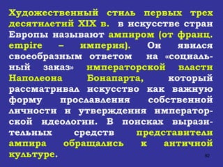 Художественный стиль первых трех десятилетий  XIX  в.   в искусстве стран Европы называют  ампиром (от франц.  empire  – империя).  Он явился своеобразным ответом  на «социаль-ный заказ»  императорской власти Наполеона Бонапарта,  который рассматривал искусство как важную форму прославления собственной личности и утверждения император-ской идеологии. В поисках вырази-тельных средств  представители ампира обращались к античной культуре .  