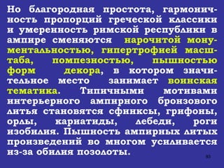 Но благородная простота, гармонич-ность пропорций греческой классики и умеренность римской республики в ампире сменяются  нарочитой мону-ментальностью, гипертрофией масш-таба, помпезностью, пышностью форм  декора , в котором значи-тельное место  занимает  воинская тематика . Типичными мотивами интерьерного ампирного бронзового литья становятся сфинксы, грифоны, орлы, кариатиды, лебеди, роги изобилия. Пышность ампирных литых произведений во многом усиливается из-за обилия позолоты. 