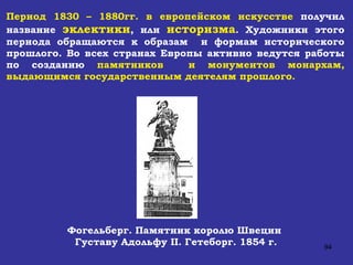Период 1830 – 1880гг. в европейском искусстве  получил название  эклектики , или  историзма . Художники этого периода обращаются к образам  и формам исторического прошлого. Во всех странах Европы активно ведутся работы по созданию  памятников  и монументов монархам, выдающимся государственным деятелям прошлого.   Фогельберг. Памятник королю Швеции  Густаву Адольфу  II . Гетеборг. 1854 г. 
