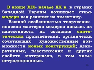 В конце  XIX - начале  XX  в.  в странах Западной Европы возникает стиль  модерн  как реакция на эклектику. Важной особенностью творческих  поисков мастеров модерна явилась их нацеленность на создание  синте-тических  произведений, органически сочетающих  художественные воз-можности  новых конструкций ; деко-ративных, пластических и других свойств материалов, в том числе нетрадиционных.  