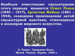 О. Роден. «Граждане Кале».  Музей  Родена. Париж.  1888 г. Наиболее известными скульптурами этого периода  являются  Огюст Роден  (1840 – 1917),  Аргистид Майоль  (1861 – 1944), создавшие произведения литой скульптурной пластики, относящиеся к шедеврам мирового искусства. 