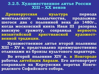 3.2.5. Художественное литье России XIII  –  XX  веков  Древнерусская культура  периода монгольского владычества, продолжав-шегося два с половиной века до 1480г., когда московский князь Иван  III  разорвал ханскую грамоту, сохраняла  верность византийской христианской художест-венной традиции. Художественное литье второй половины  XIII  –  XV  в. представлено преимущественно отливками из бронзы культового характера. Во второй половине  XIV  в.  в Новгороде  работал  литейщик Авраам.  Его автопортрет сохранился на Корсунских воротах Новго-родского Софийского собора. 