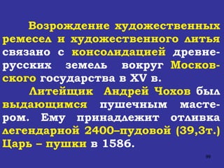 Возрождение художественных ремесел и художественного литья  связано с  консолидацией  древне-русских  земель  вокруг  Москов-ского  государства в  XV  в. Литейщик  Андрей Чохов  был  выдающимся  пушечным масте-ром. Ему принадлежит отливка  легендарной 2400–пудовой (39,3т.) Царь – пушки  в 1586. 