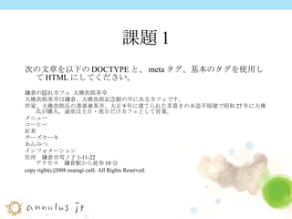 課題1 次の文章を以下の DOCTYPE と、 meta タグ、基本のタグを使用して HTML にしてください。   鎌倉の隠れカフェ   大佛次郎茶亭　 大佛次郎茶亭は鎌倉、大佛次郎記念館の中にあるカフェです。 作家、大佛次郎氏の書斎兼茶亭、大正 9 年に建てられた茅葺きの木造平屋建で昭和 27 年に大佛氏が購入。通常は土日・祝日だけカフェとして営業。 メニュー コーヒー 紅茶 チーズケーキ あんみつ インフォメーション 住所　鎌倉市雪ノ下 1-11-22 アクセス　鎌倉駅から徒歩 10 分 copy right(c)2008 osaragi café. All Rights Reserved.  