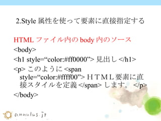 2.Style 属性を使って要素に直接指定する HTML ファイル内の body 内のソース <body> <h1 style=“color:#ff0000”>見出し</h1> <p>このように<span style=“color:#ffff00”>ＨＴＭＬ要素に直接スタイルを定義</span>します。</p> </body> 