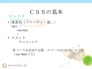 ＣＳＳの基本 要素名｛プロパティ：値；｝ h1{ color:blue; } コメント 　　 /* コメント */ ※ ソースを記述する際、スペースはいれないように （ css  html とも） セレクタ 