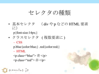 セレクタの種類 基本セレクタ　（ div や p などの HTML 要素に） p{font-size:14px;} クラスセレクタ  ( 複数要素に ) CSS p.blue{color:blue;} .red{color:red;} HTML <p class=“blue”> 青 </p> <p class=“red”> 赤 </p> 