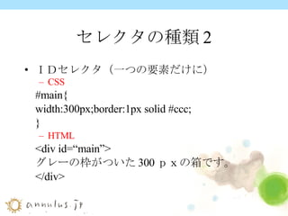 セレクタの種類2 ＩＤセレクタ（一つの要素だけに） CSS #main{ width:300px;border:1px solid #ccc; } HTML <div id=“main”> グレーの枠がついた 300 ｐｘの箱です。 </div> 