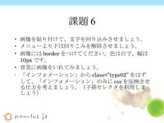 課題6 画像を貼り付けて、文字を回り込みさせましょう。 メニューより下は回りこみを解除させましょう。 画像には border をつけてください。色は白で、幅は 10px です。 背景に画像をいれてみましょう。 「インフォメーション」から class=”type02” をはずして、「インフォメーション」のみに css を反映させる仕方を考えましょう。（ 子孫セレクタ を利用しましょう）   