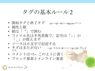 タグの基本ルール2 開始タグと終了タグ　 <p>~</p> <br /> <img src=“~” /> 属性と値 値は「“」で囲む ファイル名は半角英数で。記号は「 - 」か「 _ 」が使えます ソースは小文字で記述する タグはまたがない　  × <p> 今日は <b> いい </p></b> てんきです。 コメントは <!--  このように書く  --> ブロック要素とインライン要素 