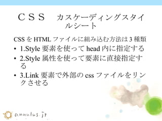ＣＳＳ　 カスケーディングスタイルシート CSS を HTML ファイルに組み込む方法は 3 種類 1.Style 要素を使って head 内に指定する 2.Style 属性を使って要素に直接指定する 3.Link 要素で外部の css ファイルをリンクさせる 