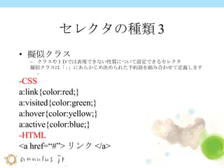 セレクタの種類3 擬似クラス クラスやＩＤでは表現できない性質について設定できるセレクタ 擬似クラスは「 : 」にあらかじめ決められた予約語を組み合わせて定義します。 -CSS a:link{color:red;} a:visited{color:green;} a:hover{color:yellow;} a:active{color:blue;} -HTML <a href=“#”> リンク </a> 