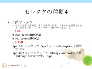 セレクタの種類4 子孫セレクタ 特定の要素の子要素、または子孫の要素にスタイルを適用させます。要素との間には半角スペースで区切って指定する。 CSS p span{color:#fff0000;} p .red{color:#ff0000;} HTML <p> 入れ子になった <span> ところが </span> 子孫です </p> <p> 重なっているところが <strong class=“red”> 子孫 </strong> なわけです。 </p> 