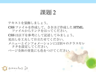 課題2 テキストを装飾しましょう。 CSS ファイルを作成して、さきほど作成した HTML ファイルからリンクをはってください。 CSS は以下を参考にして記述してみましょう。 見出しを工夫して目立たせてください。 メニューとインフォメーションには別々のクラスセレクタを設定してください。 ページ全体の背景にも色をつけてください。   