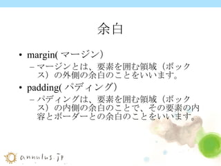 余白 margin(マージン） マージンとは、要素を囲む領域（ボックス）の外側の余白のことをいいます。 padding(パディング） パディングは、要素を囲む領域（ボックス）の内側の余白のことで、その要素の内容とボーダーとの余白のことをいいます。 