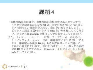 課題4 「大佛次郎茶亭は鎌倉、大佛次郎記念館の中にあるカフェです。～アクセス鎌倉駅から徒歩 10 分」までを大きな ひとつのボックスで囲って、背景色を入れて、余白をいれてみましょう。 ボックスの設定は ID セレクタ で cont という名称にしてください。ボックスは margin を使用して中央寄せにしてください。 また、「メニュー　コーヒー　紅茶　チーズケーキ　あんみつ」と「インフォメーション　住所　鎌倉市雪ノ下 1-11-22 　アクセス　鎌倉駅から徒歩 10 分」もそれぞれボックスで囲って、それぞれ背景色をいれて、余白をつけましょう。ボックスの設定は ID セレクタでメニューは menu 、インフォメーションは info としてください。 