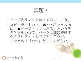 課題7 ページ内リンクをはってみましょう。 コピーライトの上、 #cont ボックス内に「▲ページトップに戻る」というテキストをいれて、ページ上部に移動するようにリンクをつけてください。 リンク名は「 top 」としてください。   