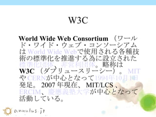 W3C World Wide Web Consortium （ワールド・ワイド・ウェブ・コンソーシアムは World Wide Web で使用される各種技術の標準化を推進する為に設立された 標準化団体 、 非営利団体 。略称は W3C （ダブリュースリーシー）。 MIT や CERN が中心となって 1994年 10月1日 発足。2007年現在、MIT/LCS、 ERCIM 、 慶應義塾大学 が中心となって活動している。  
