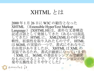 XHTMLとは 2000 年 1 月 26 日に W3C の勧告となった XHTML （ Extensible HyperText Markup Language ） [XHTML10] は、素朴な文書構造記述言語として発展してきた（あるいは混乱してきた） HTML に、 XML[XML1] の持つ柔軟性、拡張性を取り入れたものです。 HTML は SGML の実装の一つで、書式にそれなりに自由度がありましたが、 XHTML は XML の実装であるため、書式が厳密になっています（ XML は、 SGML の書法をシンプルで厳密なものにすることで、アプリケーションの開発や互換性をとりやすくした）。 