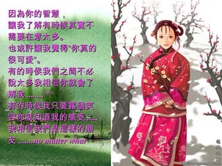 因為你的智慧，  讓我了解有時候其實不需要在意太多。  也或許讓我覺得“你真的很可愛”。  有的時侯我們之間不必說太多我相信你就會了解我 ........^^  有的時侯我只要露個笑容你就知道我的感受 .....  我相信我們是這樣的朋友 .......no matter what   