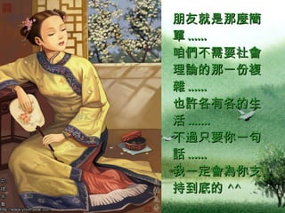 朋友就是那麼簡單 ......  咱們不需要社會理論的那一份複雜 ......  也許各有各的生活 .......  不過只要你一句話 ......  我一定會為你支持到底的 ^^  