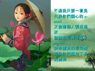 不過我只要一看見代表你們關心的 e-mail......  又會整個人復活過來 .......  就像自信裡得到了 power......  我希望我的信同樣能給你們堅持下去的勇氣 ........   