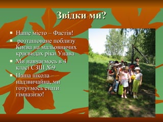 Звідки ми? Наше місто – Фастів! розташоване поблизу Києва на мальовничих краєвидах ріки Унава Ми навчаємось в 4 класі СЗШ №9 Наша школа – надзвичайна, ми готуємось стати гімназією! 