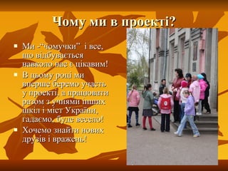 Чому ми в проекті? Ми -“чомучки”  і все, що відбувається навколо нас є цікавим! В цьому році ми вперше беремо участь у проекті, а працювати разом з учнями інших шкіл і міст України,  гадаємо, буде весело! Хочемо знайти нових друзів і вражень! 