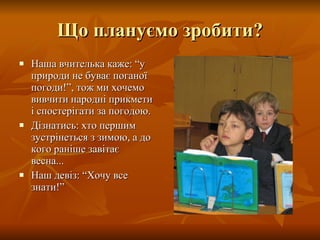 Що плануємо зробити? Наша вчителька каже: “у природи не буває поганої погоди!”, тож ми хочемо вивчити народні прикмети і спостерігати за погодою. Дізнатись: хто першим зустрінеться з зимою, а до кого раніше завітає весна... Наш девіз: “Хочу все знати!” 