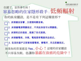 容易忽略的住家隱形殺手 ： 低頻輻射 你的臥室擺設，是不是有下列這種情形？ 如果你的答案都是 Yes ， 不只容易失眠， 也讓你 暴露在致癌的危險中！ 小心！ 這樣的居家擺設 住錯了，當然會生病！ 1.  床頭擺放音響，方便隨時聽音樂。 3.  床頭附近的插座，插滿了各式插頭。 2.  床頭離電源開關很近，不用起身就可以開關燈。 4.  床頭離電視、冷氣、電風扇等電器用品很近。 5.  臥室的窗戶正對著高壓電塔、變電所，而且距離很近。 